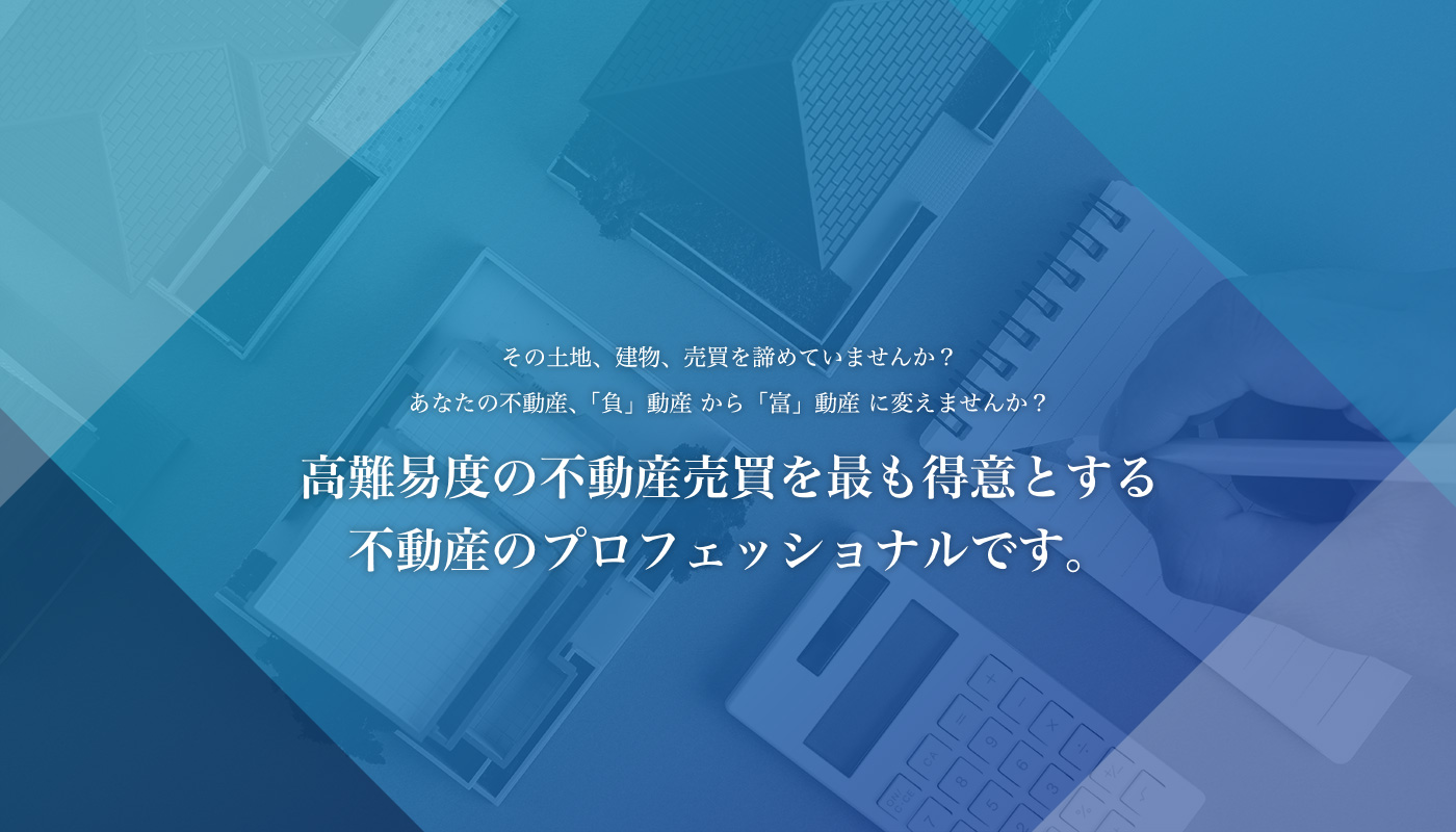 その土地、建物、売買を諦めていませんか？あなたの不動産、「負」動産 から「富」動産 に変えませんか？高難易度の不動産売買を最も得意とする不動産のプロフェッショナルです。